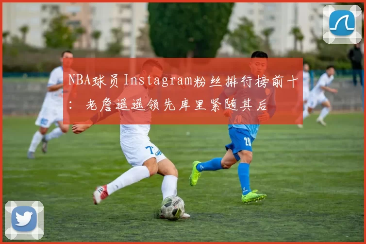 NBA球员Instagram粉丝排行榜前十：老詹遥遥领先库里紧随其后