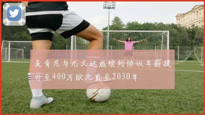 麦肯尼与尤文达成续约协议年薪提升至400万欧元直至2030年