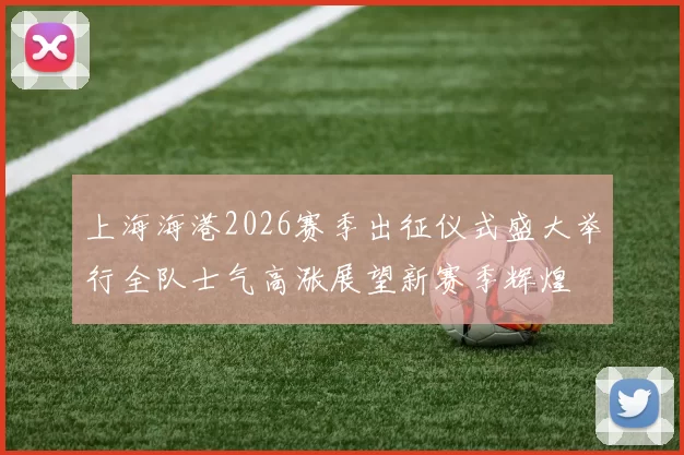 上海海港2026赛季出征仪式盛大举行全队士气高涨展望新赛季辉煌