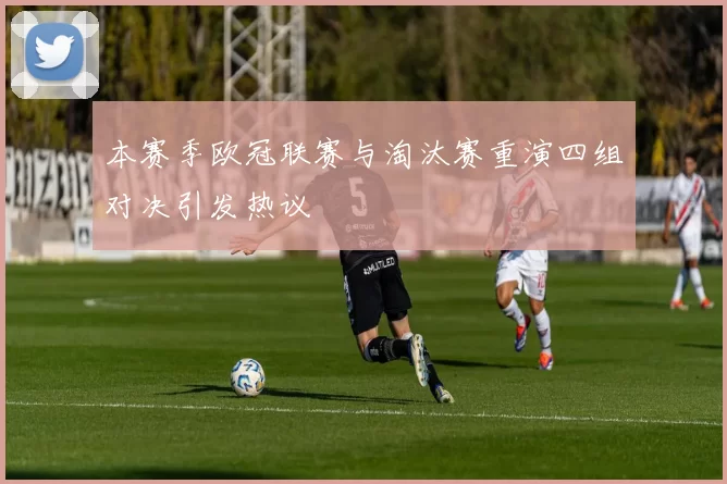 本赛季欧冠联赛与淘汰赛重演四组对决引发热议