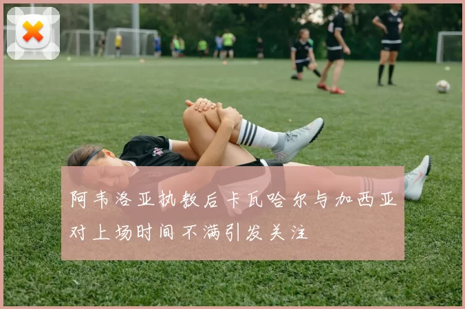 阿韦洛亚执教后卡瓦哈尔与加西亚对上场时间不满引发关注