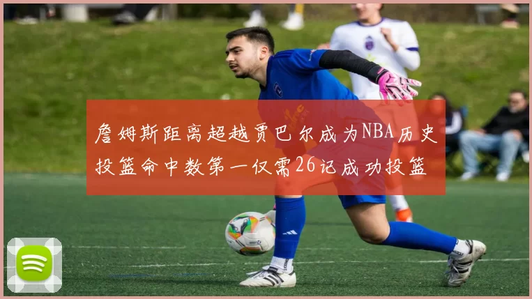 詹姆斯距离超越贾巴尔成为NBA历史投篮命中数第一仅需26记成功投篮
