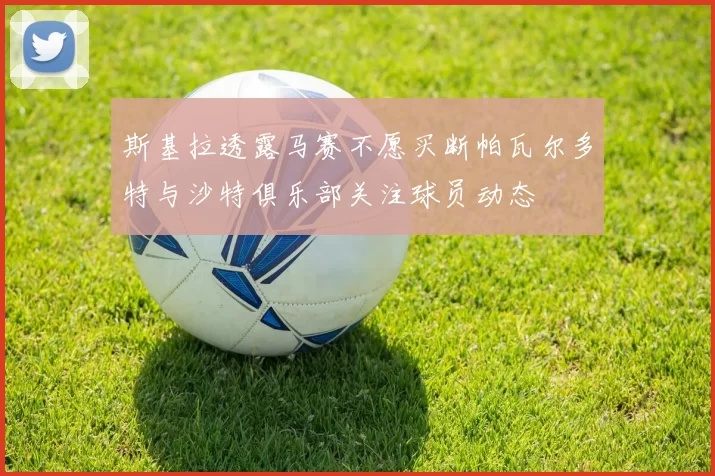 斯基拉透露马赛不愿买断帕瓦尔多特与沙特俱乐部关注球员动态