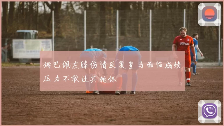 姆巴佩左膝伤情反复皇马面临成绩压力不敢让其轮休