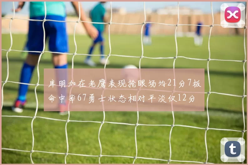 库明加在老鹰表现抢眼场均21分7板命中率67勇士状态相对平淡仅12分5板
