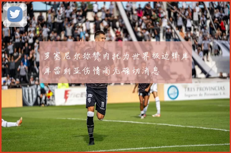 罗塞尼尔称赞内托为世界级边锋库库雷利亚伤情尚无确切消息