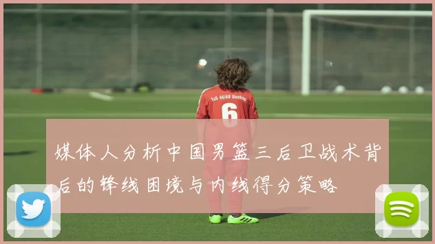 媒体人分析中国男篮三后卫战术背后的锋线困境与内线得分策略