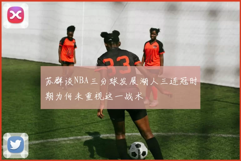 苏群谈NBA三分球发展湖人三连冠时期为何未重视这一战术