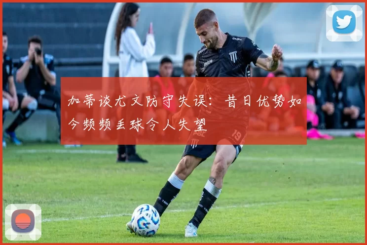 加蒂谈尤文防守失误：昔日优势如今频频丢球令人失望