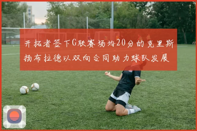 开拓者签下G联赛场均20分的克里斯扬布拉德以双向合同助力球队发展