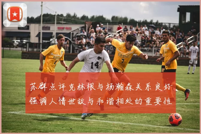 苏群点评克林根与杨瀚森关系良好强调人情世故与和谐相处的重要性