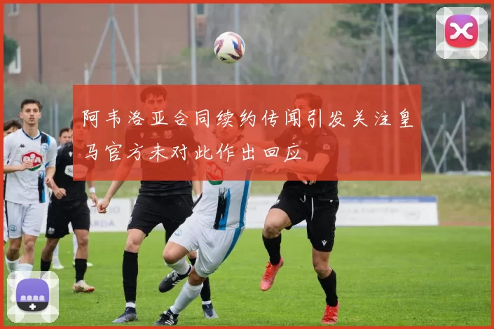阿韦洛亚合同续约传闻引发关注皇马官方未对此作出回应