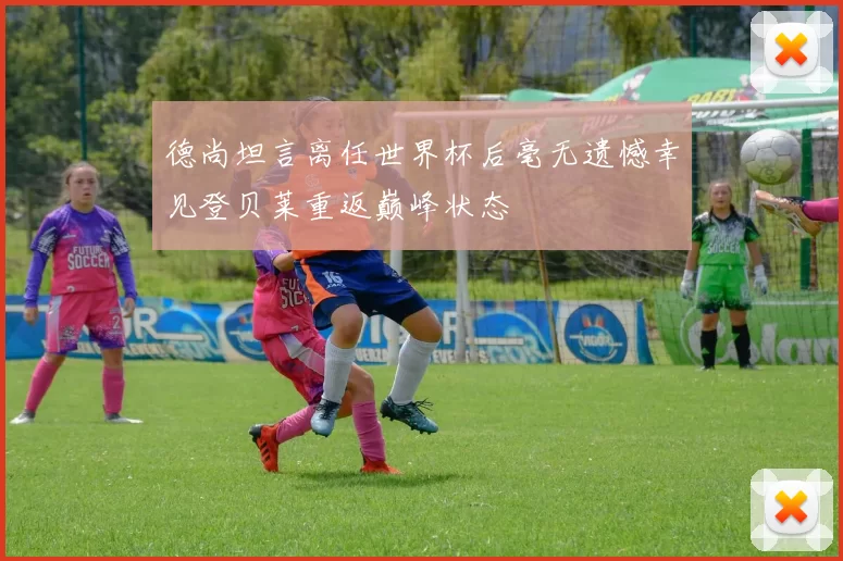 德尚坦言离任世界杯后毫无遗憾幸见登贝莱重返巅峰状态