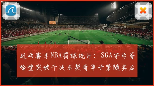 近两赛季NBA罚球统计：SGA字母哥哈登突破千次东契奇华子紧随其后