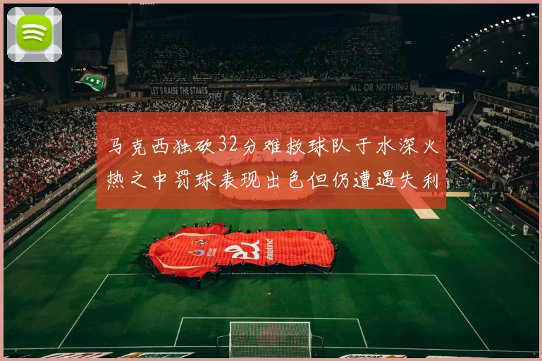 马克西独砍32分难救球队于水深火热之中罚球表现出色但仍遭遇失利
