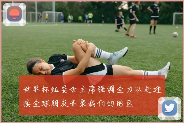 世界杯组委会主席强调全力以赴迎接全球朋友齐聚我们的地区
