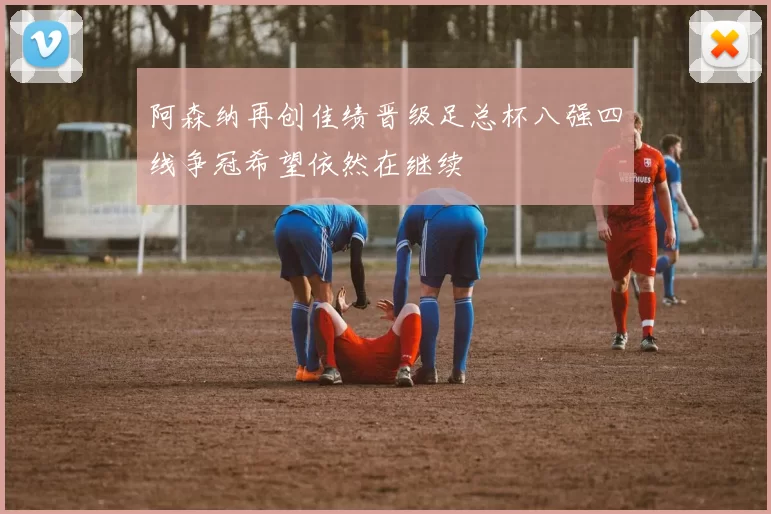 阿森纳再创佳绩晋级足总杯八强四线争冠希望依然在继续