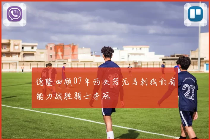 德隆回顾07年西决若无马刺我们有能力战胜骑士夺冠