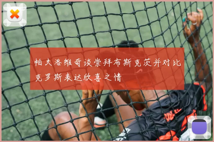 帕夫洛维奇谈崇拜布斯克茨并对比克罗斯表达欣喜之情