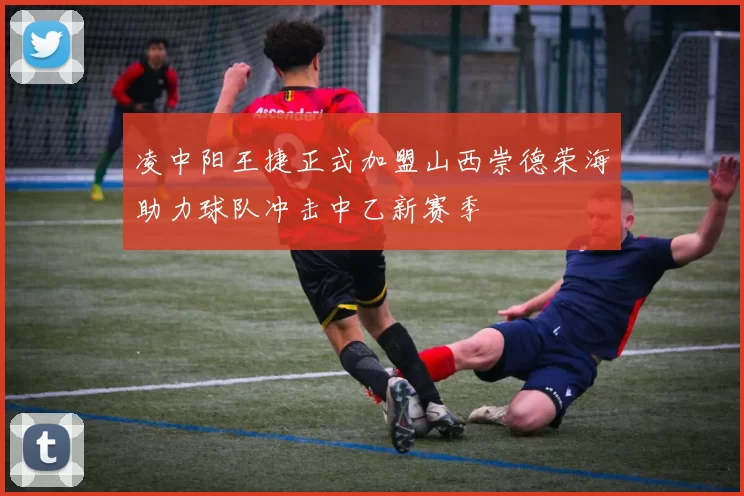 凌中阳王捷正式加盟山西崇德荣海助力球队冲击中乙新赛季